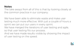 The take aways from all of this is that by looking closely at
the common practice in our company:
We have been able to eliminate waste and make user
testing much more effective. With just a couple of hours a
sprint we can put our users in every sprint.
We have merged the iterations of user testing and agile,
so that user testing fits our process.
And we have made results visible by showing the impact
of user testing on the speed.
Notes
 
