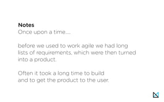 Once upon a time…..
before we used to work agile we had long
lists of requirements, which were then turned
into a product.
Often it took a long time to build
and to get the product to the user.
Notes
 
