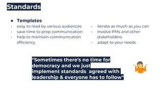 ● Templates
- easy to read by various audiences
- save time to prep communication
- help to maintain communication
efficiency
Standards
"Sometimes there's no time for
democracy and we just
implement standards agreed with
leadership & everyone has to follow"
- iterate as much as you can
- involve PMs and other
stakeholders
- adapt to your needs
 
