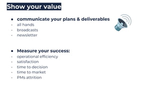 ● communicate your plans & deliverables
- all hands
- broadcasts
- newsletter
Show your value
● Measure your success:
- operational efficiency
- satisfaction
- time to decision
- time to market
- PMs attrition
 