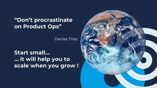 “Don’t procrastinate
on Product Ops”
Denise Tilles
Start small…
… it will help you to
scale when you grow !
 