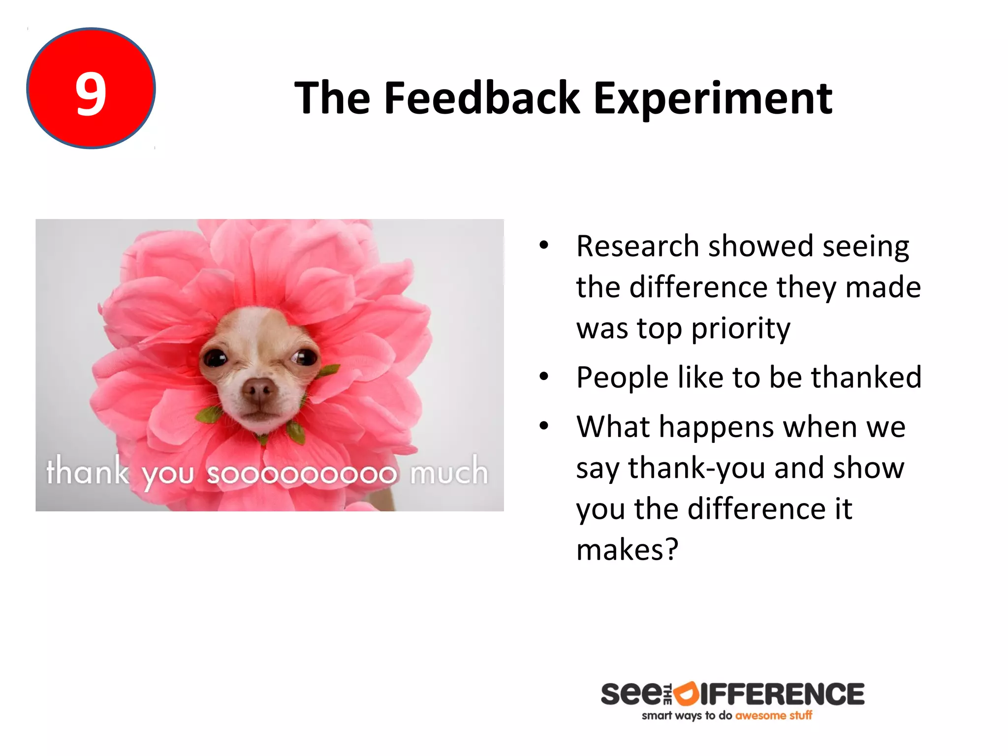9   The Feedback Experiment

              • Research showed seeing
                the difference they made
                was top priority
              • People like to be thanked
              • What happens when we
                say thank-you and show
                you the difference it
                makes?
 