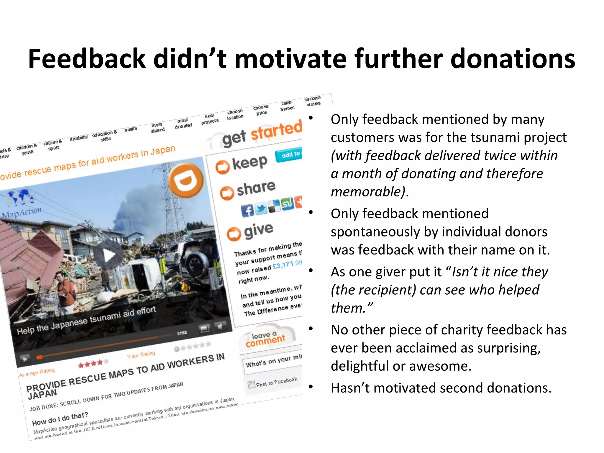 Feedback didn’t motivate further donations
                     •   Only feedback mentioned by many
                         customers was for the tsunami project
                         (with feedback delivered twice within
                         a month of donating and therefore
                         memorable).
                     •   Only feedback mentioned
                         spontaneously by individual donors
                         was feedback with their name on it.
                     •   As one giver put it “Isn’t it nice they
                         (the recipient) can see who helped
                         them.”
                     •   No other piece of charity feedback has
                         ever been acclaimed as surprising,
                         delightful or awesome.
                     •   Hasn’t motivated second donations.
 