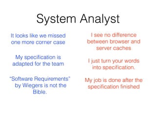 System Analyst
I see no difference
between browser and
server caches
It looks like we missed
one more corner case
I just turn your words
into speciﬁcation.
My job is done after the
speciﬁcation ﬁnished
My speciﬁcation is
adapted for the team
“Software Requirements” 
by Wiegers is not the
Bible.
 