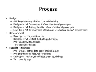 Process
• Design
    –   PM: Requirement gathering, scenario building
    –   Designer + PM: Development of non-functional prototypes
    –   Designer + PM: Testing, iteration of non-functional prototypes
    –   Lead dev + PM: Development of technical architecture and API requirements
• Development
    –   Developers: code, check-in, test
    –   Designer + PM: UX test the build, gather data
    –   PM + Lead Dev: triage bugs
    –   Test: write automation
• Support + iteration
    –   PM + Design: gather data about product usage
    –   PM: prioritize new features + bug fixes
    –   Developers: refactor, rearchitect, clean up, fix bugs
    –   Test: identify bugs
 