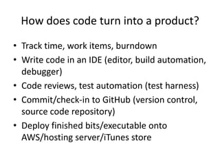 How does code turn into a product?
• Track time, work items, burndown
• Write code in an IDE (editor, build automation,
  debugger)
• Code reviews, test automation (test harness)
• Commit/check-in to GitHub (version control,
  source code repository)
• Deploy finished bits/executable onto
  AWS/hosting server/iTunes store
 