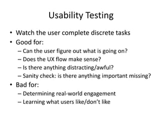 Usability Testing
• Watch the user complete discrete tasks
• Good for:
  – Can the user figure out what is going on?
  – Does the UX flow make sense?
  – Is there anything distracting/awful?
  – Sanity check: is there anything important missing?
• Bad for:
  – Determining real-world engagement
  – Learning what users like/don’t like
 