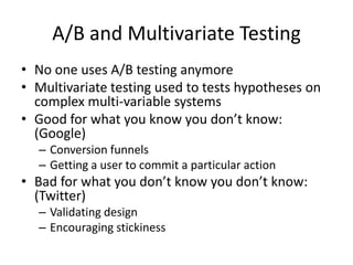 A/B and Multivariate Testing
• No one uses A/B testing anymore
• Multivariate testing used to tests hypotheses on
  complex multi-variable systems
• Good for what you know you don’t know:
  (Google)
  – Conversion funnels
  – Getting a user to commit a particular action
• Bad for what you don’t know you don’t know:
  (Twitter)
  – Validating design
  – Encouraging stickiness
 