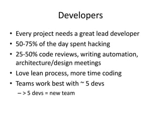 Developers
• Every project needs a great lead developer
• 50-75% of the day spent hacking
• 25-50% code reviews, writing automation,
  architecture/design meetings
• Love lean process, more time coding
• Teams work best with ~ 5 devs
  – > 5 devs = new team
 
