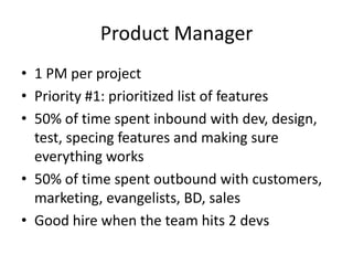 Product Manager
• 1 PM per project
• Priority #1: prioritized list of features
• 50% of time spent inbound with dev, design,
  test, specing features and making sure
  everything works
• 50% of time spent outbound with customers,
  marketing, evangelists, BD, sales
• Good hire when the team hits 2 devs
 