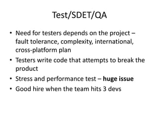 Test/SDET/QA
• Need for testers depends on the project –
  fault tolerance, complexity, international,
  cross-platform plan
• Testers write code that attempts to break the
  product
• Stress and performance test – huge issue
• Good hire when the team hits 3 devs
 