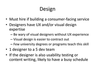 Design
• Must hire if building a consumer-facing service
• Designers have UX and/or visual design
  expertise
  – Be wary of visual designers without UX experience
  – Visual design is easier to contract out
  – Few university degrees or programs teach this skill
• 1 designer to a 5 dev team
• If the designer is also usability testing or
  content writing, likely to have a busy schedule
 