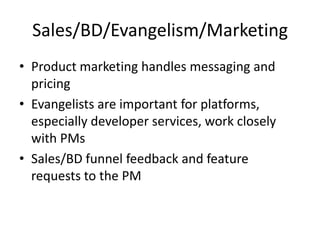 Sales/BD/Evangelism/Marketing
• Product marketing handles messaging and
  pricing
• Evangelists are important for platforms,
  especially developer services, work closely
  with PMs
• Sales/BD funnel feedback and feature
  requests to the PM
 