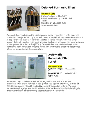 Detuned Harmonic Filters
Technical Data
System Voltage : 400....950V
Resonant Frequency : 141 Hz and
189Hz
Rated Kvar : 25....5000 Kvar
Type : Auto / fixed

Detuned filter are designed to use for power factor correction in systems where
harmonics are generated by nonlinear loads, each step of detuned filters consists of
a capacitor and a series reactor connected in series. These two from a series
resonant circuit tuned at a frequency below the lowest harmonics frequency present
in the system normally the 5th (250Hz). Detuned filter also removes lower order
harmonics from the system to some extent. This will helps to offset the Resonance
effect for longer trouble free operation.

Automatic
Harmonic Filter
Panel
Technical Data
System Voltage: 440...........525
V
Rated KVAR: 50..... 6000 KVAR
Type: Auto
Automatically controlled power factor regulation, low installation cost.
Harmonic filters are in detuned mode (133Hz, 189Hz) and effectively reduce at
5th, 7th harmonics intern I²R and eddy current losses in the systems. We can
achieve any target power factor with this scheme. Results in potential savings in
electrical bill with the convincing payback period < 12 months.

 
