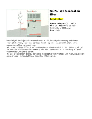 OSFM - 3rd Generation
Filter
Technical Data
System Voltage : 400......660 V
Filter tuned to : 8th to 50 order
OSFM 50 v to 2000 amps
Type : Auto

Nowadays well-engineered functionalities as well as complex handling possibilities
characterize many electronic devices. This also applies to Active Filters for active
suppression of harmonic currents.
With its Active Filter OSFM, FRAKO counts on the Human Machine Interface technology.
The HMI user interface of the FRAKO Active Filter OSFM offers a fast and easy access to
essential features of the system.
The 3.5" touch-screen displays as well as the graphic user interface with menu navigation
allow an easy, fast and efficient operation of the system.

 