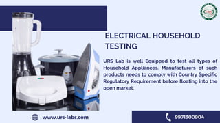 ELECTRICAL HOUSEHOLD
TESTING
URS Lab is well Equipped to test all types of
Household Appliances. Manufacturers of such
products needs to comply with Country Specific
Regulatory Requirement before floating into the
open market.
www.urs-labs.com 9971300904
 