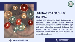 LUMINARIES LED BULB
TESTING
Luminaires is a bunch of lights that are used in
household, roads, public places, defense,
military and everywhere and to meet this high
and ever changing demand industry has
realized the importance of national and
worldwide compliance of their product to
present than others.
www.urs-labs.com 9971300904
 