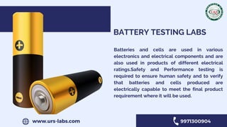 BATTERY TESTING LABS
Batteries and cells are used in various
electronics and electrical components and are
also used in products of different electrical
ratings.Safety and Performance testing is
required to ensure human safety and to verify
that batteries and cells produced are
electrically capable to meet the final product
requirement where it will be used.
www.urs-labs.com 9971300904
 