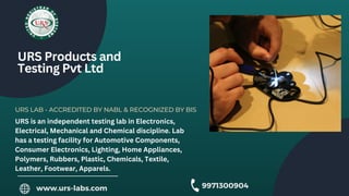 URS LAB - ACCREDITED BY NABL & RECOGNIZED BY BIS
URS Products and
Testing Pvt Ltd
URS is an independent testing lab in Electronics,
Electrical, Mechanical and Chemical discipline. Lab
has a testing facility for Automotive Components,
Consumer Electronics, Lighting, Home Appliances,
Polymers, Rubbers, Plastic, Chemicals, Textile,
Leather, Footwear, Apparels.
www.urs-labs.com 9971300904
 