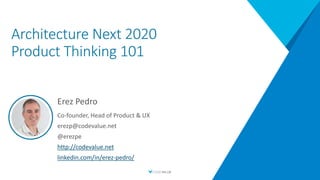 Architecture Next 2020
Product Thinking 101
Erez Pedro
Co-founder, Head of Product & UX
erezp@codevalue.net
@erezpe
http://codevalue.net
linkedin.com/in/erez-pedro/
 