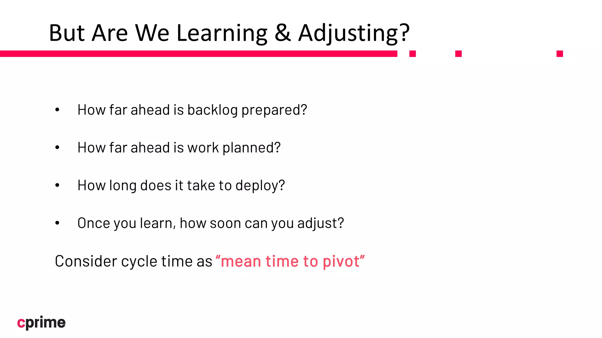 But Are We Learning & Adjusting?
• How far ahead is backlog prepared?
• How far ahead is work planned?
• How long does it take to deploy?
• Once you learn, how soon can you adjust?
Consider cycle time as “mean time to pivot”
 