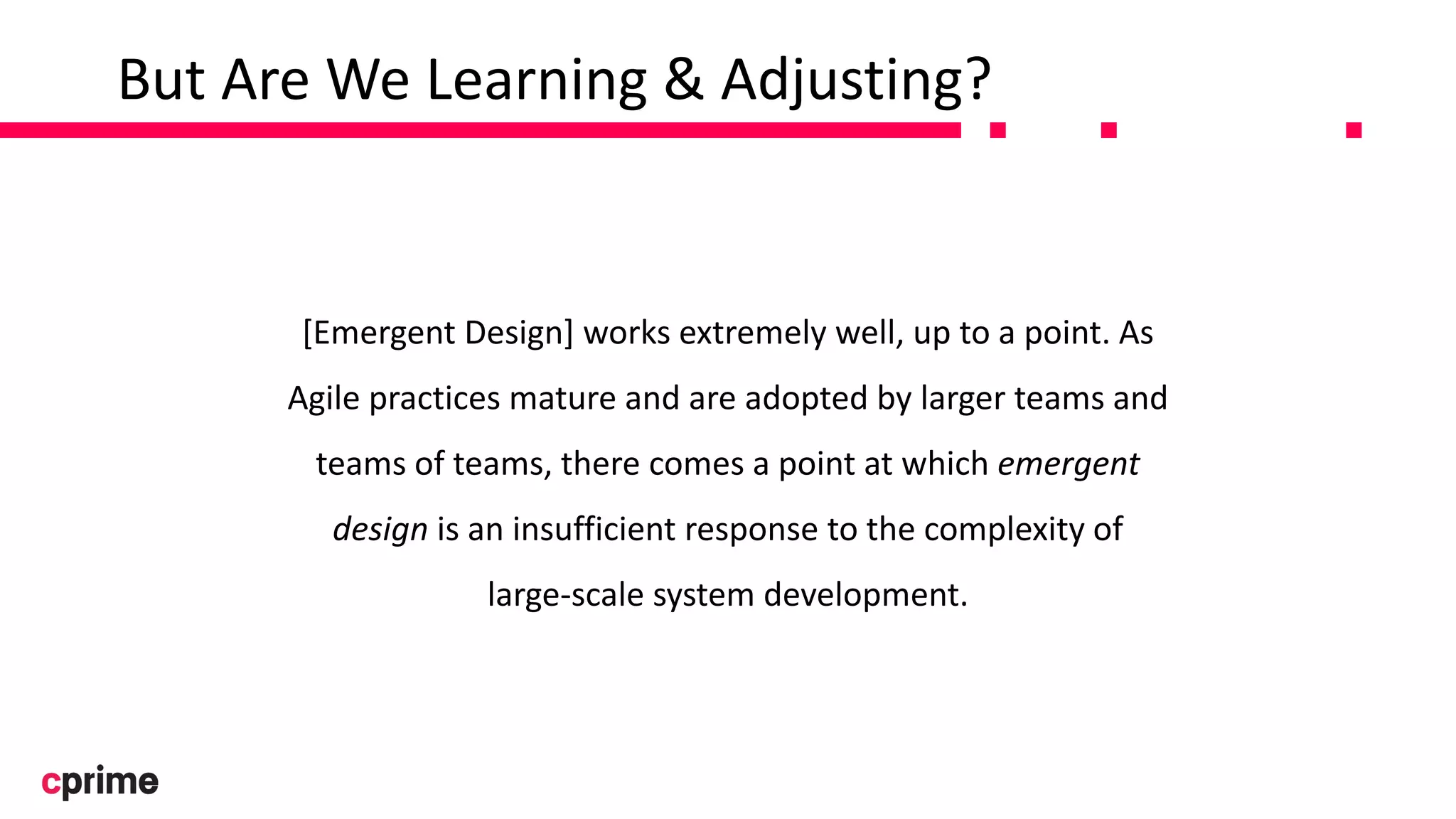 But Are We Learning & Adjusting?
[Emergent Design] works extremely well, up to a point. As
Agile practices mature and are adopted by larger teams and
teams of teams, there comes a point at which emergent
design is an insufficient response to the complexity of
large-scale system development.
 