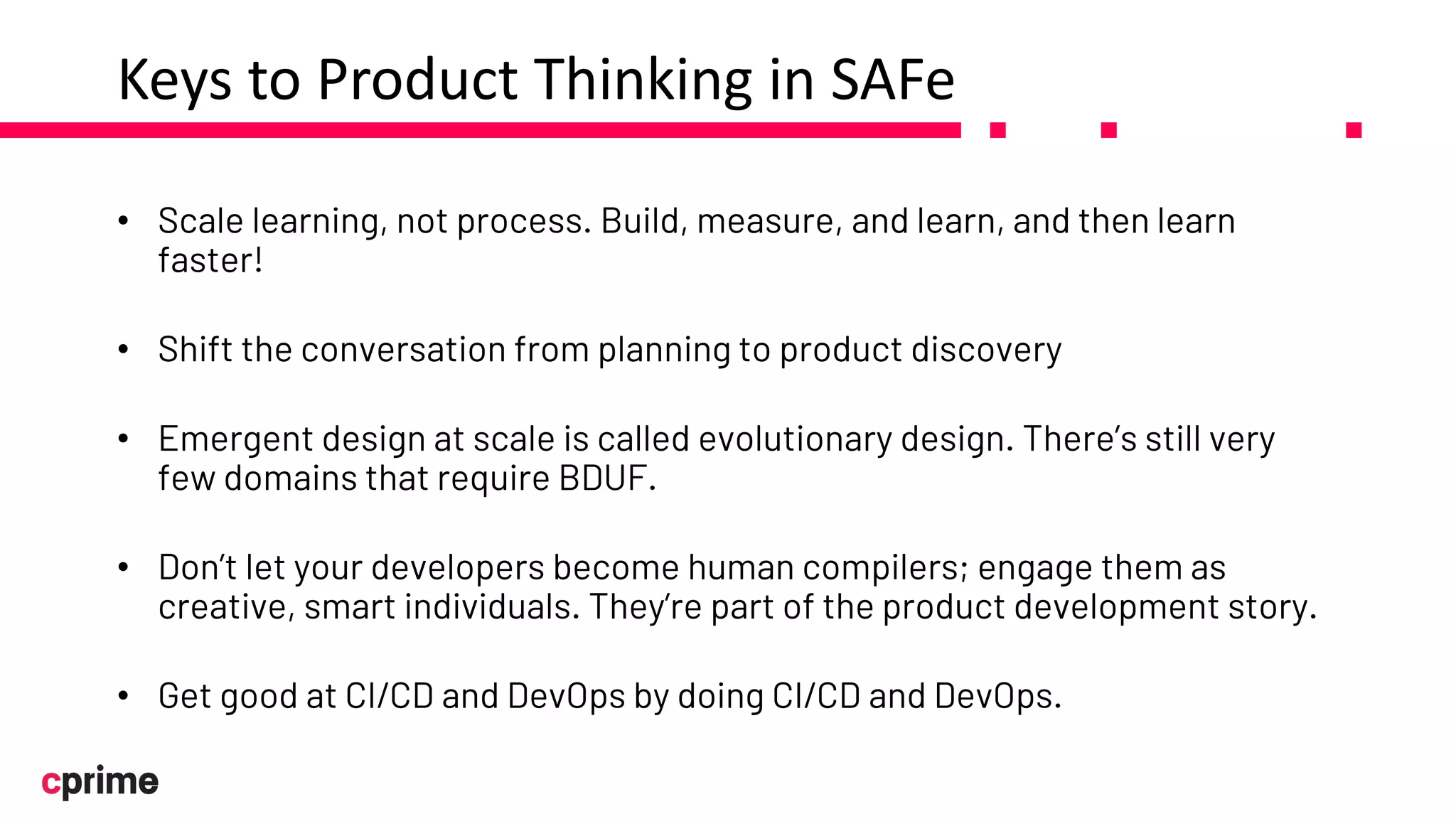Keys to Product Thinking in SAFe
• Scale learning, not process. Build, measure, and learn, and then learn
faster!
• Shift the conversation from planning to product discovery
• Emergent design at scale is called evolutionary design. There’s still very
few domains that require BDUF.
• Don’t let your developers become human compilers; engage them as
creative, smart individuals. They’re part of the product development story.
• Get good at CI/CD and DevOps by doing CI/CD and DevOps.
 