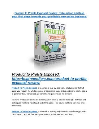 Product to Profits Exposed Review: Take action and take
your first steps towards your profitable new online business!
Product to Profits Exposed:
http://beginnerdiary.com/product-to-profits-
exposed-review/
Product To Profits Exposed is a complete step by step home study course that will
guide you through the whole process of generating sales online and more. You're going
to get checklists, worksheets, powerful training and much, much more!
To make Product creation and launching work for you, you need the right methods and
techniques that help you stay ahead of the game. This course will help save you time
and money.
Product To Profits Exposed is a complete training program that is absolutely packed
full of value… and will fast track your route to online success in no time.
 
