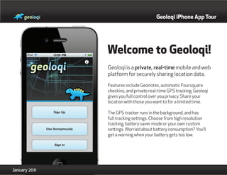 Geoloqi iPhone App Tour




               Welcome to Geoloqi!
               Geoloqi is a private, real-time mobile and web
               platform for securely sharing location data.

               Features include Geonotes, automatic Foursquare
               checkins, and private real-time GPS tracking. Geoloqi
               gives you full control over you privacy. Share your
               location with those you want to for a limited time.

               The GPS tracker runs in the background, and has
               full tracking settings. Choose from high resolution
               tracking, battery saver mode or your own custom
               settings. Worried about battery consumption? You’ll
               get a warning when your battery gets too low.




January 2011
 