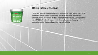 10
3TREES Excellent Tile Gum
This is a single-component product treating the back side of tiles. It is
made of a special single-component polymer emulsion, added with
various function modifiers. It sticks well to both sides and, used together
with 3TREES tile adhesive, can well solve hollows and dropping in low
water absorption tiles and boost the overall solidity.
 