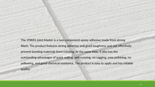 11
The 3TREES Joint Master is a two-component epoxy adhesive made from strong
fibers. The product features strong adhesion and good toughness and can effectively
prevent bonding materials from cracking. At the same time, it also has the
outstanding advantages of quick setting, anti-running, no sagging, easy polishing, no
yellowing, and good chemical resistance. The product is easy to apply and has reliable
quality.
 