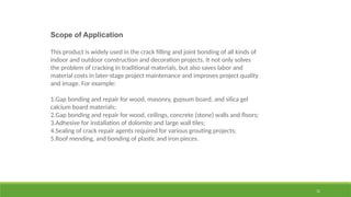 12
Scope of Application
This product is widely used in the crack filling and joint bonding of all kinds of
indoor and outdoor construction and decoration projects. It not only solves
the problem of cracking in traditional materials, but also saves labor and
material costs in later-stage project maintenance and improves project quality
and image. For example:
1.Gap bonding and repair for wood, masonry, gypsum board, and silica gel
calcium board materials;
2.Gap bonding and repair for wood, ceilings, concrete (stone) walls and floors;
3.Adhesive for installation of dolomite and large wall tiles;
4.Sealing of crack repair agents required for various grouting projects;
5.Roof mending, and bonding of plastic and iron pieces.
 