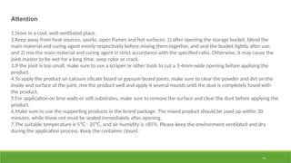 14
Attention
1.Store in a cool, well-ventilated place.
2.Keep away from heat sources, sparks, open flames and hot surfaces: 1) after opening the storage bucket, blend the
main material and curing agent evenly respectively before mixing them together, and seal the bucket tightly after use;
and 2) mix the main material and curing agent in strict accordance with the specified ratio. Otherwise, it may cause the
joint master to be wet for a long time, seep color or crack.
3.If the joint is too small, make sure to use a scraper or other tools to cut a 3-4mm-wide opening before applying the
product.
4.To apply the product on calcium silicate board or gypsum board joints, make sure to clear the powder and dirt on the
inside and surface of the joint, mix the product well and apply it several rounds until the dust is completely fused with
the product.
5.For application on lime walls or soft substrates, make sure to remove the surface and clear the dust before applying the
product.
6.Make sure to use the supporting products in the brand package. The mixed product should be used up within 30
minutes, while those not must be sealed immediately after opening.
7.The suitable temperature is 5 - 35 , and air humidity is ≤85%. Please keep the environment ventilated and dry
℃ ℃
during the application process. Keep the container closed.
 