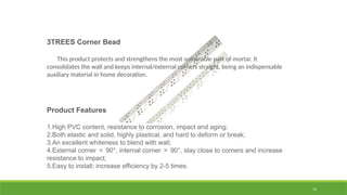 15
3TREES Corner Bead
This product protects and strengthens the most vulnerable part of mortar. It
consolidates the wall and keeps internal/external corners straight, being an indispensable
auxiliary material in home decoration.
Product Features
1.High PVC content, resistance to corrosion, impact and aging;
2.Both elastic and solid, highly plastical, and hard to deform or break;
3.An excellent whiteness to blend with wall;
4.External corner ＜ 90°, internal corner ＞ 90°, stay close to corners and increase
resistance to impact;
5.Easy to install; increase efficiency by 2-5 times.
 