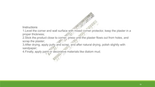 16
Instructions
1.Level the corner and wall surface with mixed corner protector, keep the plaster in a
proper thickness;
2.Stick the product close to corner, press until the plaster flows out from holes, and
scrap the plaster;
3.After drying, apply putty and scrap, and after natural drying, polish slightly with
sandpaper;
4.Finally, apply paint or decorative materials like diatom mud.
 