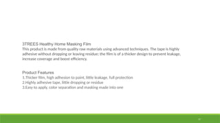 17
3TREES Healthy Home Masking Film
This product is made from quality raw materials using advanced techniques. The tape is highly
adhesive without dropping or leaving residue; the film is of a thicker design to prevent leakage,
increase coverage and boost efficiency.
Product Features
1.Thicker film, high adhesion to paint, little leakage, full protection
2.Highly adhesive tape, little dropping or residue
3.Easy to apply, color separation and masking made into one
 