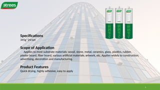 4
Specifications
345g*24/set
Scope of Application
Applies to most substrate materials: wood, stone, metal, ceramics, glass, plastics, rubber,
plaster board, fiber board, various artificial materials, artwork, etc. Applies widely to construction,
advertising, decoration and manufacturing.
Product Features
Quick drying, highly adhesive, easy to apply
 