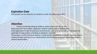 6
Expiration Date
This product can be stored for 12 months in a cool, dry place, below 30°C.
Attention
Prevent accidental eating by children; avoid contact with skin or eye;
Keep away from flammables; application shall be made in well-ventilated place;
Avoid application in high-temperature environments, such as in metal roofs or heat pipes; not
applicable to long-soaked, oil leaking or plasticizer materials;
This product, in all its technical aspects, is made strictly according to standards. However, due to
varying climates and way of use, a performance test should be conducted before formal use to
achieve desired effect.
 
