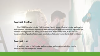 7
Product Profile:
The 3TREES Zerolite Interior Wall Emulsion Paint is a cost-effective interior wall coating
with excellent environmental property, outstanding application performance, high coverage,
excellent hiding power and strong scrub resistance. At the same time, it also has the
characteristics of good adhesion, easy application, high solid content and alkali resistance.
Product use:
It is widely used in the interior wall decoration and protection of villas, hotels,
hospitals, office buildings and homes.
 