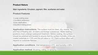 8
Product Nature
Main ingredients: Emulsion, pigment, filler, auxiliaries and water.
Product Features
1.Large coating area;
2.Excellent whiteness;
3.Easy application;
4.Excellent hiding power.
Application instructions: The surface must be clean, dry, neutral, flat,
and free of floating ash, oil stains and foreign substances. Water-leaking
positions must undergo waterproof treatment. Before coating, the surface
should be polished and leveled to ensure that the surface humidity of the pre-
coated substrate is <10% and the pH value is <10. Paint surface effect will
depend on substrate flatness.
Application conditions: Wall temperature ≥ 5 , and humidity ≤ 85%.
℃
Application method: Brushing, rolling, or spraying.
 