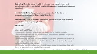 9
Recoating time: Surface drying 30-60 minutes, hard drying 2 hours, and
recoating interval 2-3 hours (which may be duly extended under low-temperature
conditions)
Maintenance time: 7 days, which may be duly extended under low-
temperature conditions to obtain a solid film effect.
Tool cleaning: After or between applications, please clean the tools with clean
water in time so as to prolong tool life.
Attention
Safety and Health Tips:
1.Please cover the paint tank tightly and keep it out of children’s reach;
2.Please operate the paint in a well-ventilated environment and wear protective
masks when polishing walls;
3.When applying the paint, please follow local operation specifications and wear
necessary protective and labor protection items, such as protective glasses, gloves
and professional spraying clothes;
4.If the paint is accidentally splashed into the eye, please immediately rinse with
plenty of water and go to hospital for treatment;
 
