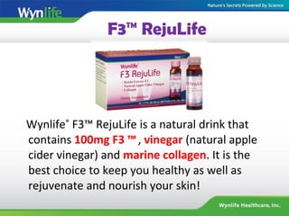 F3™ RejuLife
Wynlife®
F3™ RejuLife is a natural drink that
contains 100mg F3 ™, vinegar (natural apple
cider vinegar) and marine collagen. It is the
best choice to keep you healthy as well as
rejuvenate and nourish your skin!
 