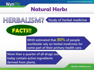 Natural Herbs
Study of herbal medicine
FACTS!!
WHO estimated that 80% of people
worldwide rely on herbal medicines for
some part of their primary health care.
More than a quarter of all drugs used
today contain active ingredients
derived from plants.
 