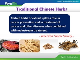 Traditional Chinese Herbs
Certain herbs or extracts play a role in
cancer prevention and in treatment of
cancer and other diseases when combined
with mainstream treatment.
- American Cancer Society -
 