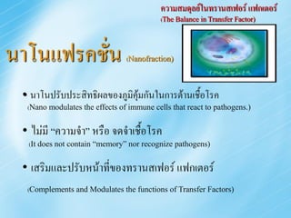 ความสมดุลย์ในทรานสเฟอร์ แฟกเตอร์
                                           (The Balance in Transfer Factor)




นาโนแฟรคชั่น                    (Nanofraction)



 • นาโนปรับประสิทธิผลของภูมิคุ้มกันในการต้านเชื้อโรค
  (Nano modulates the effects of immune cells that react to pathogens.)


 • ไม่มี “ความจา” หรือ จดจาเชื้อโรค
  (It does not contain “memory” nor recognize pathogens)


 • เสริมและปรับหน้าที่ของทรานสเฟอร์ แฟกเตอร์
  (Complements and Modulates the functions of Transfer Factors)
 