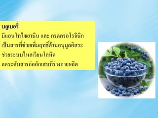 บลูเบอรี่
มีแอนโทไซยานิน และ กรดครอโรจินิก
เป็นสารที่ช่วยเพิ่มฤทธิ์ต้านอนุมลอิสระ
                                ู
ช่วยระบบไหลเวียนโลหิต
ลดระดับสารก่ออักเสบที่ร่างกายผลิต
 