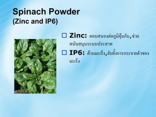 Spinach Powder
(Zinc and IP6)

                  Zinc: ตอบสนองต่อภูมิคุ้มกัน,ช่วย
                   สนับสนุนระบบประสาท
                  IP6: ต้านมะเร็ง,ยับยั้งการกระจายตัวของ
                   มะเร็ง
 