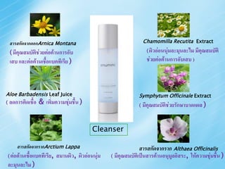 สารสกัดจากดอกArnica Montana                                        Chamomilla Recutita Extract

    ( มีคุณสมบัติช่วยต่อต้านการอับ                                      ( ผิวอ่อนนุ่มละมุนละไม มีคุณสมบัติ

    เสบ และต่อต้านเชือแบคทีเรีย )
                     ้                                                  ช่วยต่อต้านการอับเสบ )



Aloe Barbadensis Leaf Juice                                        Symphytum Officinale Extract
(   ลดการติดเชื้อ & เพิ่มความชุ่มชื้น )                            (   มีคุณสมบัติช่วยรักษาบาดแผล )


                                               Cleanser

        สารสกัดจากรากArctium Lappa                                  สารสกัดจากราก Althaea Officinalis
    ( ต่อต้านเชื้อแบคทีเรีย,   สมานผิว, ผิวอ่อนนุ่ม   ( มีคุณสมบัติเป็นสารต้านอนุมูลอิสระ, ให้ความชุ่มชื้น )
    ละมุนละไม )
 