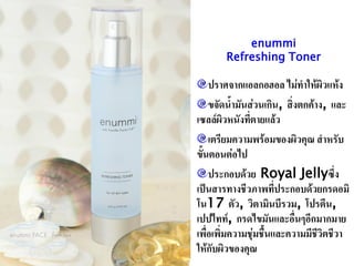 enummi
       Refreshing Toner

    ปราศจากแอลกอฮอล ไม่ทาให้ผิวแห้ง
    ขจัดน้ามันส่วนเกิน, สิ่งตกค้าง, และ
เซลล์ผิวหนังที่ตายแล้ว
    เตรียมความพร้อมของผิวคุณ สาหรับ
ขั้นตอนต่อไป
    ประกอบด้วย Royal Jellyซึ่ง
เป็นสารทางชีวภาพที่ประกอบด้วยกรดอมิ
โน17 ตัว, วิตามินบีรวม, โปรตีน,
เปปไทท์, กรดไขมันและอื่นๆอีกมากมาย
เพื่อเพิ่มความชุ่มชื้นและความมีชีวิตชีวา
ให้กับผิวของคุณ
 