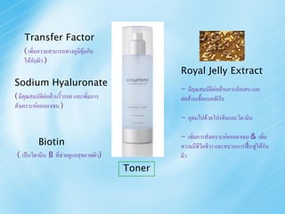 Transfer Factor
    ( เพิ่มความสามารถทางภูมิคุ้มกัน
    ให้กับผิว )
                                                 Royal Jelly Extract
Sodium Hyaluronate
                                                 - มีคุณสมบัติต่อต้านการอักเสบ และ
( มีคุณสมบัตต่อต้านริ้วรอย และเพิ่มการ
            ิ                                    ต่อต้านเชือแบคทีเรีย
                                                           ้
สังเคราะห์คอลลาเจน )
                                                 - อุดมไปด้วยโปรตีนและวิตามิน

                                                 - เพิ่มการสังเคราะห์คอลลาเจน & เพิ่ม
          Biotin                                 ความมีชีวิตชีวา และขบวนการฟื้นฟูให้กับ
 ( เป็นวิตามิน B ที่ช่วยดูแลสุขภาพผิว)           ผิว
                                         Toner
 